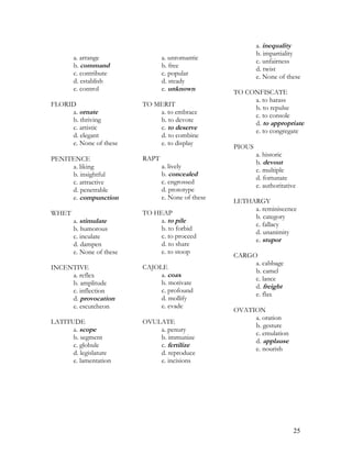 a. arrange
b. command
c. contribute
d. establish
e. control
FLORID
a. ornate
b. thriving
c. artistic
d. elegant
e. None of these
PENITENCE
a. liking
b. insightful
c. attractive
d. penetrable
e. compunction
WHET
a. stimulate
b. humorous
c. inculate
d. dampen
e. None of these
INCENTIVE
a. reflex
b. amplitude
c. inflection
d. provocation
e. escutcheon
LATITUDE
a. scope
b. segment
c. globule
d. legislature
e. lamentation
a. unromantic
b. free
c. popular
d. steady
e. unknown
TO MERIT
a. to embrace
b. to devote
c. to deserve
d. to combine
e. to display
RAPT
a. lively
b. concealed
c. engrossed
d. prototype
e. None of these
TO HEAP
a. to pile
b. to forbid
c. to proceed
d. to share
e. to stoop
CAJOLE
a. coax
b. motivate
c. profound
d. mollify
e. evade
OVULATE
a. penury
b. immunize
c. fertilize
d. reproduce
e. incisions
a. inequality
b. impartiality
c. unfairness
d. twist
e. None of these
TO CONFISCATE
a. to harass
b. to repulse
c. to console
d. to appropriate
e. to congregate
PIOUS
a. historic
b. devout
c. multiple
d. fortunate
e. authoritative
LETHARGY
a. reminiscence
b. category
c. fallacy
d. unanimity
e. stupor
CARGO
a. cabbage
b. camel
c. lance
d. freight
e. flax
OVATION
a. oration
b. gesture
c. emulation
d. applause
e. nourish
25
 