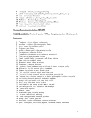 8. Divergent – different, deviating, conflicting
9. Jaded – world-weary, tired, lackluster, worn-out, exhausted, bored, fed up
10. Mien – appearance, demeanor
11. Mitigate – alleviate, ease, lessen, soften, allay, moderate
12. Ambitious – determined, grand, striving
13. Aberration – deviation, abnormality, eccentricity, oddness
14. Foray – raid, sortie, incursion, attack, venture
15. Denounce – condemn, accuse, criticize
Campus Recruitment in Calicut REC 1997
VERBAL SECTION: Directions for questions 1-15:Find the synonyms of the following words.
Synonyms:
1. Ponderous – heavy, tedious, cumbersome
2. Mundane – ordinary, dull, monotonous, dreary
3. Icon – image, idol, emblem, symbol
4. Brackish – salty, briny
5. Mollify – placate, pacify, calm, appease, soothe
6. Depreciation – reduction, decline
7. Equanimity – composure, poise, calmness, self-control
8. Gist – general idea, substance, essence
9. Gaudy – garish, flashy, extravagant, loud, showy, colorful
10. Awry – skewed, crooked, wrong
11. Repartee – banter, joking, word play
12. Boisterous – energetic, animated
13. Ungainly – clumsy, awkward, ungraceful, miserly, mean, inelegant, gawky
14. Whimsical – fanciful, unusual, quirky, capricious
15. Asperity – roughness, severity, brusqueness
16. Cavil – quibble, complain, niggle, split hairs, carp
17. Quixotic – idealistic, romantic, dreamy, unrealistic, impracticable
18. Profound – deep, intense, thoughtful, reflective, philosophical, weighty, insightful
19. Incorrigible - habitual, persistent, inveterate, hopeless
20. Musty – mildewed, moldy, stale, rank, fusty, stuffy
21. Waif – stray, thing, lose, urchin, orphan
22. Irk – displease, vex, annoy, trouble, bother, nag, rile
23. Interdict – prohibit, veto, injunction, bar, embargo
24. Cohere - hold together
25. Rupture - break
26. Moribund – dying, declining, waning
27. Décolleté – low necked, revealing
28. Callow – inexperienced, immature, youthful
29. Balmy – mild, clement, pleasant
30. recalcitrant – unruly, disobedient, obstinate, stubborn
31. guile – cunningness, deviousness, slyness, cleverness, wiliness, astuteness
3
 