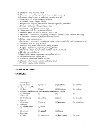 28. Diffident – shy, insecure, timid
29. Plaintive – mournful, sad, melancholic, nostalgic, lamenting
30. Insinuate – imply, suggest, make-out, ingratiate yourself
31. Misdemeanor – wrong, sin, crime, offense
32. Exonerate – clear, forgive, absolve
33. Gregarious – outgoing, extroverted, sociable, expressive, unreserved
34. Benign – kind, benevolent, compassionate
35. Attenuate – satisfy, calm, soothe, ease
36. Sonorous – loud, deep, resonant, echoing
37. Bolster – boost, strengthen, reinforce, encourage
38. Heterodox – unorthodox, dissenting, contrary to accepted belief, heretical, deviating
39. Restiveness – impatience, restlessness, nervousness
40. Effigy – image, statue, model
41. Retrograde – retrospective, traditional, conservative, nostalgic,forward looking(antonym)
42. Sacrosanct – sacred, holy, revered
43. Dangle – hang down, sway, droop, swing, suspend
44. Cryptic – mysterious, enigmatic, puzzling, hidden
45. Debilitate – incapacitate, weaken, hamper, encumber, hinder
46. Divulge – reveal, disclose
47. Spendthrift – wastrel, squanderer, compulsive shopper
48. Indigenous –native, original, local
49. Erroneous – mistaken, flawed, incorrect
50. Minion – follower, subordinate, underling, gofer
51. Veracity – reality, truth, sincerity
VERBAL REASONING
SYNONYMS:
1. circumspect
(i) condition (ii) inspect (iii) cautious (iv) reckless
2. abysmal - terrible
(i) slight (ii) deep (iii) illustrious (iv) prolific
3. diligent – hardworking, industrious, meticulous, careful
(i) intelligent (ii)….. (iii)…… (iv)……
4. vehement
(i) passionate (ii) confesy (iii) noisy (iv) moqulis
5. impetus
(i) connect (ii) crucial (iii) stimulus (iv) immediate
6. acronym
(i) abbreviation (ii) similar
7. disseminate
(i) forecast (ii) spread (iii) bransp
8. harbinger
(i) naval (ii) uncommon (iii) fore runner (iv) glory
5
 