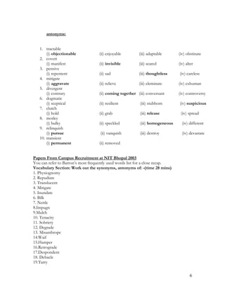 antonyms:
1. tractable
(i) objectionable (ii) enjoyable (iii) adaptable (iv) obstinate
2. covert
(i) manifest (ii) invisible (iii) scared (iv) alter
3. pensive
(i) repentent (ii) sad (iii) thoughtless (iv) careless
4. mitigate
(i) aggravate (ii) relieve (iii) eleminate (iv) exhuman
5. divergent
(i) contrary (ii) coming together (iii) conversant (iv) controversy
6. dogmatic
(i) sceptical (ii) resilient (iii) stubborn (iv) suspicious
7. clutch
(i) hold (ii) grab (iii) release (iv) spread
8. motley
(i) bulky (ii) speckled (iii) homogeneous (iv) different
9. relinquish
(i) pursue (ii) vanquish (iii) destroy (iv) devastate
10. transient
(i) permanent (ii) removed
Papers From Campus Recruitment at NIT Bhopal 2003
You can refer to Barron’s most frequently used words list for a close recap.
Vocabulary Section: Work out the synonyms, antonyms of: -(time 28 mins)
1. Physiognomy
2. Repudiate
3. Translucent
4. Mitigate
5. Inundate
6. Bilk
7. Nettle
8.Impugn
9.Mulch
10. Tenacity
11. Sobriety
12. Degrade
13. Misanthrope
14.Waif
15.Hamper
16.Retrograde
17.Despondent
18. Debacle
19.Tarry
6
 