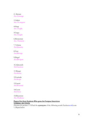 2. Alienate
Ans. Estrange
3. Solicit
Ans. To request
4.Heap
Ans. To pile
5.Cargo
Ans. Freight
6.Momentary
Ans. Transient
7. Volume
Ans.Quantity
8.Veer
Ans.Diverge
9.Dispel
Ans.Dissipate
10.Admonish
Ans.Cautious
11.Meager
Ans.Scanty
12.Latitude
Ans.Scope
13.Latent
Ans.Potential
14.Covet
Ans.Crave
15.Discretion
Ans. Prudence
Papers Got from Students Who gone for Campus Interviews
VERBAL SECTION
Directions for questions 1-15:Find the synonyms of the following words Freshersworld.com
1. Depreciation
9
 