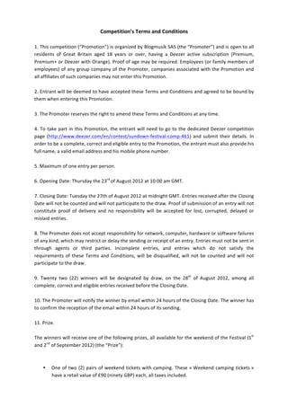 Competition’s	
  Terms	
  and	
  Conditions	
  
	
  
1.	
  This	
  competition	
  (“Promotion”)	
  is	
  organized	
  by	
  Blogmusik	
  SAS	
  (the	
  “Promoter”)	
  and	
  is	
  open	
  to	
  all	
  
residents	
   of	
   Great	
   Britain	
   aged	
   18	
   years	
   or	
   over,	
   having	
   a	
   Deezer	
   active	
   subscription	
   (Premium,	
  
Premium+	
  or	
  Deezer	
  with	
  Orange).	
  Proof	
  of	
  age	
  may	
  be	
  required.	
  Employees	
  (or	
  family	
  members	
  of	
  
employees)	
  of	
  any	
  group	
  company	
  of	
  the	
  Promoter,	
  companies	
  associated	
  with	
  the	
  Promotion	
  and	
  
all	
  affiliates	
  of	
  such	
  companies	
  may	
  not	
  enter	
  this	
  Promotion.	
  	
  
	
  
2.	
  Entrant	
  will	
  be	
  deemed	
  to	
  have	
  accepted	
  these	
  Terms	
  and	
  Conditions	
  and	
  agreed	
  to	
  be	
  bound	
  by	
  
them	
  when	
  entering	
  this	
  Promotion.	
  	
  
	
  
3.	
  The	
  Promoter	
  reserves	
  the	
  right	
  to	
  amend	
  these	
  Terms	
  and	
  Conditions	
  at	
  any	
  time.	
  	
  
	
  
4.	
  To	
  take	
  part	
  in	
  this	
  Promotion,	
  the	
  entrant	
  will	
  need	
  to	
  go	
  to	
  the	
  dedicated	
  Deezer	
  competition	
  
page	
   (http://www.deezer.com/en/contest/sundown-­‐festival-­‐comp-­‐461) and	
   submit	
   their	
   details.	
   In	
  
order	
  to	
  be	
  a	
  complete,	
  correct	
  and	
  eligible	
  entry	
  to	
  the	
  Promotion,	
  the	
  entrant	
  must	
  also	
  provide	
  his	
  
full	
  name,	
  a	
  valid	
  email	
  address	
  and	
  his	
  mobile	
  phone	
  number.	
  
	
  
5.	
  Maximum	
  of	
  one	
  entry	
  per	
  person.	
  	
  
	
  
6.	
  Opening	
  Date:	
  Thursday	
  the	
  23rd	
  of	
  August	
  2012	
  at	
  10:00	
  am	
  GMT.	
  
	
  
7.	
  Closing	
  Date:	
  Tuesday	
  the	
  27th	
  of	
  August	
  2012	
  at	
  midnight	
  GMT.	
  Entries	
  received	
  after	
  the	
  Closing	
  
Date	
  will	
  not	
  be	
  counted	
  and	
  will	
  not	
  participate	
  to	
  the	
  draw.	
  Proof	
  of	
  submission	
  of	
  an	
  entry	
  will	
  not	
  
constitute	
   proof	
   of	
   delivery	
   and	
   no	
   responsibility	
   will	
   be	
   accepted	
   for	
   lost,	
   corrupted,	
   delayed	
   or	
  
mislaid	
  entries.	
  
	
  
8.	
  The	
  Promoter	
  does	
  not	
  accept	
  responsibility	
  for	
  network,	
  computer,	
  hardware	
  or	
  software	
  failures	
  
of	
  any	
  kind,	
  which	
  may	
  restrict	
  or	
  delay	
  the	
  sending	
  or	
  receipt	
  of	
  an	
  entry.	
  Entries	
  must	
  not	
  be	
  sent	
  in	
  
through	
   agents	
   or	
   third	
   parties.	
   Incomplete	
   entries,	
   and	
   entries	
   which	
   do	
   not	
   satisfy	
   the	
  
requirements	
   of	
   these	
   Terms	
   and	
   Conditions,	
   will	
   be	
   disqualified,	
   will	
   not	
   be	
   counted	
   and	
   will	
   not	
  
participate	
  to	
  the	
  draw.	
  
	
  
9.	
   Twenty	
   two	
   (22)	
   winners	
   will	
   be	
   designated	
   by	
   draw,	
   on	
   the	
   28th	
   of	
   August	
   2012,	
   among	
   all	
  
complete,	
  correct	
  and	
  eligible	
  entries	
  received	
  before	
  the	
  Closing	
  Date.	
  
	
  
10.	
  The	
  Promoter	
  will	
  notify	
  the	
  winner	
  by	
  email	
  within	
  24	
  hours	
  of	
  the	
  Closing	
  Date.	
  The	
  winner	
  has	
  
to	
  confirm	
  the	
  reception	
  of	
  the	
  email	
  within	
  24	
  hours	
  of	
  its	
  sending.	
  	
  
	
  
11.	
  Prize.	
  	
  
	
  
The	
  winners	
  will	
  receive	
  one	
  of	
  the	
  following	
  prizes,	
  all	
  available	
  for	
  the	
  weekend	
  of	
  the	
  Festival	
  (1st	
  
and	
  2nd	
  of	
  September	
  2012)	
  (the	
  “Prize”):	
  
	
  
	
  
        • One	
   of	
   two	
   (2)	
   pairs	
   of	
   weekend	
   tickets	
   with	
   camping.	
   These	
   «	
  Weekend	
   camping	
   tickets	
  »	
  
               have	
  a	
  retail	
  value	
  of	
  £90	
  (ninety	
  GBP)	
  each,	
  all	
  taxes	
  included.	
  	
  
 