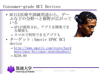 Consumer-grade BCI Devices
• BCIは医療や訓練用途から、ゲー
ムなどの分野へと裾野が広がって
いる
– APIが提供され、アプリを開発でき
る環境も
– スマホで利用できるアプリも
• ターゲット：Emotiv EPOC BCI
device
– http://www.emotiv.com/store/hard
ware/epoc-bci/epoc-neuroheadset/
– $229.00
2012/9/18 USENIX Security '12 勉強会 13
 