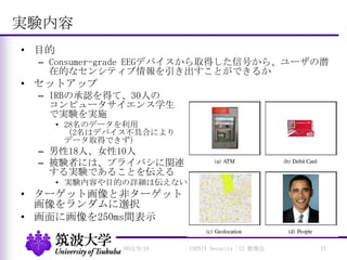 実験内容
• 目的
– Consumer-grade EEGデバイスから取得した信号から、ユーザの潜
在的なセンシティブ情報を引き出すことができるか
• セットアップ
– IRBの承認を得て、30人の
コンピュータサイエンス学生
で実験を実施
• 28名のデータを利用
（2名はデバイス不具合により
データ取得できず）
– 男性18人、女性10人
– 被験者には、プライバシに関連
する実験であることを伝える
• 実験内容や目的の詳細は伝えない
• ターゲット画像と非ターゲット
画像をランダムに選択
• 画面に画像を250ms間表示
2012/9/18 USENIX Security '12 勉強会 15
 