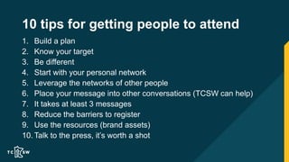 10 tips for getting people to attend
1. Build a plan
2. Know your target
3. Be different
4. Start with your personal network
5. Leverage the networks of other people
6. Place your message into other conversations (TCSW can help)
7. It takes at least 3 messages
8. Reduce the barriers to register
9. Use the resources (brand assets)
10. Talk to the press, it’s worth a shot
 