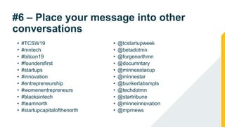#6 – Place your message into other
conversations
• #TCSW19
• #mntech
• #bitcon19
• #foundersfirst
• #startups
• #innovation
• #entrepreneurship
• #womenentrepreneurs
• #blacksintech
• #teamnorth
• #startupcapitalofthenorth
• @tcstartupweek
• @betadotmn
• @forgenorthmn
• @documntary
• @minnesotacup
• @minnestar
• @bunkerlabsmpls
• @techdotmn
• @startribune
• @minneinnovation
• @mprnews
 