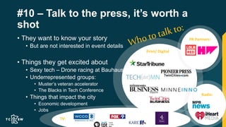 #10 – Talk to the press, it’s worth a
shot
• They want to know your story
• But are not interested in event details
• Things they get excited about
• Sexy tech – Drone racing at Bauhaus
• Underrepresented groups:
• Muster’s veteran accelerator
• The Blacks in Tech Conference
• Things that impact the city
• Economic development
• Jobs
Radio:
PR Partners:
Print/ Digital
TV:
 
