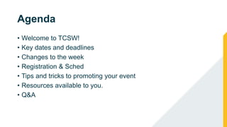 Agenda
• Welcome to TCSW!
• Key dates and deadlines
• Changes to the week
• Registration & Sched
• Tips and tricks to promoting your event
• Resources available to you.
• Q&A
 
