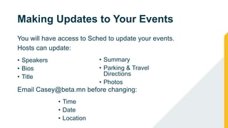 Making Updates to Your Events
You will have access to Sched to update your events.
Hosts can update:
• Speakers
• Bios
• Title
• Summary
• Parking & Travel
Directions
• Photos
Email Casey@beta.mn before changing:
• Time
• Date
• Location
 