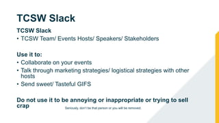 TCSW Slack
TCSW Slack
• TCSW Team/ Events Hosts/ Speakers/ Stakeholders
Use it to:
• Collaborate on your events
• Talk through marketing strategies/ logistical strategies with other
hosts
• Send sweet/ Tasteful GIFS
Do not use it to be annoying or inappropriate or trying to sell
crap Seriously, don’t be that person or you will be removed.
 
