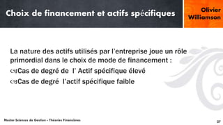 Choix de financement et actifs spécifiques
La nature des actifs utilisés par l’entreprise joue un rôle
primordial dans le choix de mode de financement :
Cas de degré de l’ Actif spécifique élevé
Cas de degré l’actif spécifique faible
Master Sciences de Gestion - Théories Financières 27
Olivier
Williamson
 