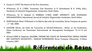 Références de Bases
 Coase, R. (1937) The Nature of the Firm. Economica.
 Williamson, O. E. (1989). Transaction Cost Economics. In R. Schmalensee & R. Willig (Eds.),
Handbook of Industrial Organization). Amsterdam: North Hollan.
 Williamson, O. E. Michael H. RIORDAN (1985) ASSET SPECIFICITY AND ECONOMIC
ORGANIZATION.In International Journal of Industrial Organization Amsterdam: North Hollan.
 GHERTMAN,M Oliver Williamson et la théorie des coûts de transaction, Revue française de gestion
- n° 160, 2006
 LAVASTRE Olivier, Les Coûts de Transaction et OlivierE.Williamson : Retour sur les fondements,
Xième Conférence de l’Association Internationale de Management Stratégique 13-14-15 juin
2001
 M’hand FARES & Stéphane SAUSSIER, THEORIE DES COUTS DE TRANSACTION VERSUS THEORIE
DES CONTRATS INCOMPLETS : QUELLES DIVERGENCES Revue Française d’Economie, 2/3ième
trimestre, 2001
 