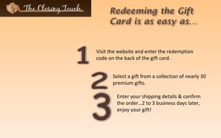 Enter your shipping details & confirm the order…2 to 3 business days later, enjoy your gift! Visit the website and enter the redemption code on the back of the gift card. Select a gift from a collection of nearly 30 premium gifts. 