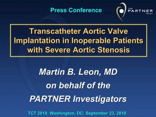 Press Conference Transcatheter Aortic Valve Implantation in Inoperable Patients with Severe Aortic Stenosis Martin B. Leon, MD on behalf of the PARTNER Investigators TCT 2010; Washington, DC; September 23, 2010 
