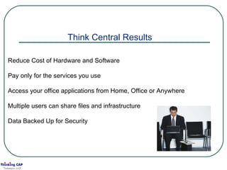 Think Central Results Reduce Cost of Hardware and Software Pay only for the services you use Access your office applications from Home, Office or Anywhere Multiple users can share files and infrastructure Data Backed Up for Security 