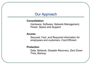 Our Approach Consolidation Hardware, Software, Network Management, Power, Space and Support Access Secured, Fast, and Required information for employees and customers, Cost Efficient Protection Data, Network, Disaster Recovery, Zero Down Time, Backup 