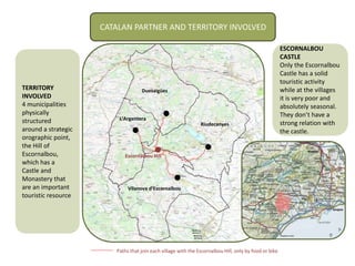 CATALAN PARTNER AND TERRITORY INVOLVED
TERRITORY
INVOLVED
4 municipalities
physically
structured
around a strategic
orographic point,
the Hill of
Escornalbou,
which has a
Castle and
Monastery that
are an important
touristic resource
Paths that join each village with the Escornalbou Hill, only by food or bike
Escornalbou Hill
Riudecanyes
Duesaigües
L’Argentera
Vilanova d’Escornalbou
ESCORNALBOU
CASTLE
Only the Escornalbou
Castle has a solid
touristic activity
while at the villages
it is very poor and
absolutely seasonal.
They don’t have a
strong relation with
the castle.
 