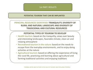 RESULTS
PRINCIPAL RESOURCES IDENTIFIED: TRANQUILITY, DIVERSITY OF
RURAL AND NATURAL LANDSCAPE AND DIVERSITY OF
TRADICIONAL AND CULTURAL RESOURCES
POTENTIAL TOURISM THAT CAN BE IMPLANTED
POTENTIAL TYPES OF TOURISM TO DEVELOP
• Health tourism: based on the tranquility, views over beauty
and interesting landscapes, favorable climate, clean air and
relaxing atmosphere
• Recreational tourism in the nature: based on the needs to
escape from the everyday environments, and to enjoy doing
activities at the nature
• Agricultural tourism: based on offering the experience of living
the rural life, practicing and learning about agricultural and
farming traditional activities and enjoying traditions
THERMAL BATHS AND CULTURE IN THE HILLS OF TUSCANY AND CATALONIA (TCMT&C)
1st PART: RESULTS
 