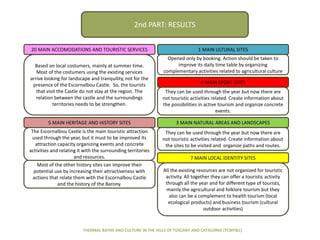 20 MAIN ACCOMODATIONS AND TOURISTIC SERVICES 1 MAIN ULTURAL SITES
4 MAIN SPORT SITES
5 MAIN HERITAGE AND HISTORY SITES
7 MAIN LOCAL IDENTITY SITES
3 MAIN NATURAL AREAS AND LANDSCAPES
THERMAL BATHS AND CULTURE IN THE HILLS OF TUSCANY AND CATALONIA (TCMT&C)
2nd PART: RESULTS
Based on local costumers, mainly at summer time.
Most of the costumers using the existing services
arrive looking for landscape and tranquility, not for the
presence of the Escornalbou Castle. So, the tourists
that visit the Castle do not stay at the region. The
relation between the castle and the surroundings
territories needs to be strengthen.
Opened only by booking. Action should be taken to
improve its daily time table by organizing
complementary activities related to agricultural culture
They can be used through the year but now there are
not touristic activities related. Create information about
the possibilities in active tourism and organize concrete
events.
The Escornalbou Castle is the main touristic attraction
used through the year, but it must to be improved its
attraction capacity organizing events and concrete
activities and relating it with the surrounding territories
and resources.
Most of the other history sites can improve their
potential use by increasing their attractiveness with
actions that relate them with the Escornalbou Castle
and the history of the Barony.
They can be used through the year but now there are
not touristic activities related. Create information about
the sites to be visited and organize paths and routes.
All the existing resources are not organized for touristic
activity. All together they can offer a touristic activity
through all the year and for different type of tourists,
mainly the agricultural and folklore tourism but they
also can be a complement to health tourism (local
ecological products) and business tourism (cultural
outdoor activities)
 