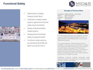 SYSTEM MODELLING AUDITS FUNCTIONAL SAFETY SYSTEM MODELLING DRAFTING AUTOMATION COMMISSIONING EARTH INJECTION TESTING
Functional Safety
• Determination of Safety
Integrity Levels (SILs)
• Verification of safety related
systems against the functional
safety requirements/SILs
• Design of electrical safety-
related systems
• Development of functional
safety management plans
• Functional safety audits as
per standards AS 61508, AS
62061 and AS IEC 61511
Example of Previous Work
Job Name: HMAS Stirling – Fuel Farm
Client: Decmil Australia
Location: WA, Australia
Type: Subdivision
TCT Electrical Engineering was engaged by its sister
company CDMS Consulting Engineers to work on a
large Australian Naval Refilling Base Tank and Pipe
Replacement project.
The project objectives included replacement and
installation of new pipe work and new tanks to replace
the existing end-of-life infrastructure. It also included
functional safety audits against API 2350, static
earthing, earthing of pipes and tanks, audit of control
systems as well as relay logic modifications. TCT
Electrical Engineering worked with multiple disciplines
and groups to complete the project.
Challenges overcome included incomplete onsite
electrical drawings and assessment of hazardous areas
and their inclusion in the design.
 
