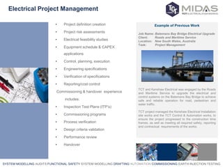 SYSTEM MODELLING AUDITS FUNCTIONAL SAFETY SYSTEM MODELLING DRAFTING AUTOMATION COMMISSIONING EARTH INJECTION TESTING
Electrical Project Management
• Project definition creation
• Project risk assessments
• Electrical feasibility studies
• Equipment schedule & CAPEX
applications
• Control, planning, execution
• Engineering specifications
• Verification of specifications
• Reporting/cost control
Commissioning & handover experience
includes:
• Inspection Test Plans (ITP’s)
• Commissioning programs
• Process verification
• Design criteria validation
• Performance review
• Handover
Example of Previous Work
Job Name: Batemans Bay Bridge Electrical Upgrade
Client: Roads and Maritime Service
Location: New South Wales, Australia
Task: Project Management
TCT and Kenshaw Electrical was engaged by the Roads
and Maritime Service to upgrade the electrical and
control systems on the Batemans Bay Bridge to achieve
safe and reliable operation for road, pedestrian and
water traffic.
TCT project managed the Kenshaw Electrical Installation
site works and the TCT Control & Automation works, to
ensure the project progressed to the construction time
frames, as well as meeting all required safety, reporting
and contractual requirements of the works.
 