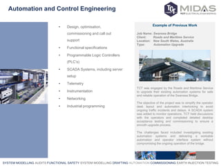 SYSTEM MODELLING AUDITS FUNCTIONAL SAFETY SYSTEM MODELLING DRAFTING AUTOMATION COMMISSIONING EARTH INJECTION TESTING
Automation and Control Engineering
• Design, optimisation,
commissioning and call out
support
• Functional specifications
• Programmable Logic Controllers
(PLC’s)
• SCADA Systems, including server
setup
• Telemetry
• Instrumentation
• Networking
• Industrial programming
Example of Previous Work
Job Name: Swansea Bridge
Client: Roads and Maritime Service
Location: New South Wales, Australia
Type: Automation Upgrade
TCT was engaged by the Roads and Maritime Service
to upgrade their existing automation systems for safe
and reliable operation of the Swansea Bridge.
The objective of the project was to simplify the operator
desk layout and automation interlocking to avoid
ongoing traffic incidents and delays. A SCADA system
was added to monitor operations. TCT held discussions
with the operators and completed detailed desktop
acceptance testing and commissioning to ensure a
smooth upgrade process.
The challenges faced included investigating existing
automation systems and delivering a workable
automation and operator interface system without
compromising the ongoing operation of the bridge.
 