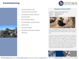 SYSTEM MODELLING AUDITS FUNCTIONAL SAFETY SYSTEM MODELLING DRAFTING AUTOMATION COMMISSIONING EARTH INJECTION TESTING
Commissioning
• Onsite assistance with
commissioning and testing
• Development of test sheets for
electrical staff
• Earth injection testing.
• Control system commissioning.
• Fault finding
• Generator testing
• Assistance with witness testing
protection
Example of Previous Work
Job Name: Heavy Vehicle Workshop
Client: Whitehaven Coal
Location: Rocglen Site
Type: Mining
TCT was engaged by Whitehaven Coal to do the
electrical design, programming and commissioning of a
coal crushing and truck loading platform at the Rocglen
site.
Commissioning was performed with the site electrical
installer. It included point to point checks, impedance
and continuity checks, adjustments / settings of all
devices (CB’s, TOL, E/L, VSD’s, pressure transmitters,
level transmitters etc.), I/O checks to the PLC and
drives, safety & protection device interlocking checks
for each device, bump testing of motors, dry testing of
each drive and drive sequencing, wet testing of all
drives and sequencing, as well as ongoing adjustments
and fine tuning of the plant after production start-up.
 