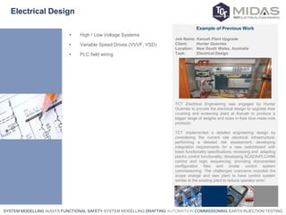 SYSTEM MODELLING AUDITS FUNCTIONAL SAFETY SYSTEM MODELLING DRAFTING AUTOMATION COMMISSIONING EARTH INJECTION TESTING
Electrical Design
• High / Low Voltage Systems
• Variable Speed Drives (VVVF, VSD)
• PLC field wiring
Example of Previous Work
Job Name: Karuah Plant Upgrade
Client: Hunter Quarries
Location: New South Wales, Australia
Task: Electrical Design
TCT Electrical Engineering was engaged by Hunter
Quarries to provide the electrical design to upgrade their
crushing and screening plant at Karuah to produce a
bigger range of weights and sizes in their blue metal rock
products.
TCT implemented a detailed engineering design by
considering the current site electrical infrastructure;
performing a detailed risk assessment; developing
integration requirements for a new switchboard with
basic functionality specifications; reviewing and adapting
plant’s control functionality; developing SCADA/PLC/HMI
control and logic sequencing; providing documented
configuration files and onsite control system
commissioning. The challenges overcame included the
scope change and new plant to have control system
similar to the existing plant to reduce operator error.
 
