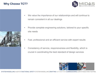 SYSTEM MODELLING AUDITS FUNCTIONAL SAFETY SYSTEM MODELLING DRAFTING AUTOMATION COMMISSIONING EARTH INJECTION TESTING
Why Choose TCT?
• We value the importance of our relationships and will continue to
remain consistent in all our dealings
• Provide complete engineering solutions, tailored to your specific
site needs
• Fast, professional and an efficient service with expert results
• Consistency of service, responsiveness and flexibility, which is
crucial in coordinating the best standard of design services
 