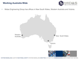 SYSTEM MODELLING AUDITS FUNCTIONAL SAFETY SYSTEM MODELLING DRAFTING AUTOMATION COMMISSIONING EARTH INJECTION TESTING
Working Australia Wide
Western
Australia
Victoria
New South Wales
• Midas Engineering Group has offices in New South Wales, Western Australia and Victoria.
 