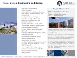 SYSTEM MODELLING AUDITS FUNCTIONAL SAFETY SYSTEM MODELLING DRAFTING AUTOMATION COMMISSIONING EARTH INJECTION TESTING
Power System Engineering and Design
• High / low voltage systems
• Power reticulation
• Power systems modelling (arc flash fault
level analysis, protection grading, load
flow studies)
• Arc flash studies and mitigation
• Protection grading, settings and
calibration, optimisation and fault
operation analysis
• Variable Speed Drives (VVVF, VSD)
• Switchboards and motor control centres
• Switchboard and reticulation
• Earthing systems design (power and
lightning)
• Earth grid and systems design and testing
• Lightning protection
• Earth grid touch potentials testing
• Metering and monitoring
• Power Factor Correction
• Functional safety, we are experienced and
AS 61508, AS 62061, AS 4024. FS Eng
(TÜV Rheinland)
• Solar integration and coordination
• Generator integration and coordination
• Power generation including
synchronisation
Example of Previous Work
Job Name: Central Thermal Plant – Stage 2
Client: Frasers Property
Location: Sydney, NSW, Australia
Task: Electrical Design
TCT was approached to assist with the electrical design
for the high voltage infrastructure of the Central Thermal
Plant Stage 2 works.
The objective of the project was to implement interface
design for the diesel generator to serve as a blackout
generator for providing supply to essential equipment
and synchronise back to mains on supply return.
Moreover, TCT used Power Tools for Windows to model
the HV network and provide protection, load flow and
arc flash analysis of the site. Additionally, transformer
and switchboard bus differential protection schemes
along with protection relays (SEL 751, 700G, 787 &
487B) were implemented.
 