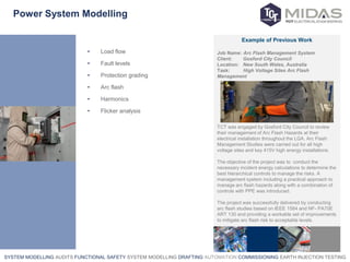 SYSTEM MODELLING AUDITS FUNCTIONAL SAFETY SYSTEM MODELLING DRAFTING AUTOMATION COMMISSIONING EARTH INJECTION TESTING
Power System Modelling
• Load flow
• Fault levels
• Protection grading
• Arc flash
• Harmonics
• Flicker analysis
Example of Previous Work
Job Name: Arc Flash Management System
Client: Gosford City Council
Location: New South Wales, Australia
Task: High Voltage Sites Arc Flash
Management
TCT was engaged by Gosford City Council to review
their management of Arc Flash Hazards at their
electrical installation throughout the LGA. Arc Flash
Management Studies were carried out for all high
voltage sites and key 415V high energy installations.
The objective of the project was to conduct the
necessary incident energy calculations to determine the
best hierarchical controls to manage the risks. A
management system including a practical approach to
manage arc flash hazards along with a combination of
controls with PPE was introduced.
The project was successfully delivered by conducting
arc flash studies based on IEEE 1584 and NF- PA70E
ART 130 and providing a workable set of improvements
to mitigate arc flash risk to acceptable levels.
 