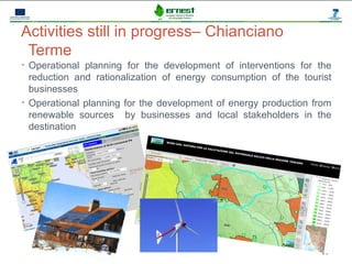 Progetto Ernest



Activities still in progress– Chianciano
 Terme
• Operational planning for the development of interventions for the
  reduction and rationalization of energy consumption of the tourist
  businesses
• Operational planning for the development of energy production from
  renewable sources by businesses and local stakeholders in the
  destination




                                                                 11
 