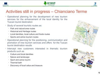 Activities still in progress – Chianciano Terme
• Operational planning for the development of new tourism
  services for the enhancement of the local identity for the
  Tuscan tourist destination
• Study of several touristic routes as:
   • Park and natural area routes
   • Historical and Heritage routes
   • Local identities, local culture and foods routes
   • Sports and active tourism routes
• Operational planning for the positioning, communication and
  promotion of new tourism services and offers for the Tuscan
  tourist destination results
• Intercept new customers interested in thematic tourism
  products such as
   • Culture and local identities
   • Nature and landscape
   • Sport and active tourim
   • Thermal bath
   • Discovery of local value and treasure



                                                                12
 