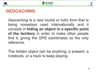 Progetto Ernest




GEOCACHING

Geocaching is a new tourist or ludic form that is
being nowadays used internationally and it
consists in hiding an object in a specific point
of the territory in order to make other people
find it, giving the GPS coordinates as the only
reference.

The hidden object can be anything: a present, a
notebook, or a track to keep playing.


                                                17
 