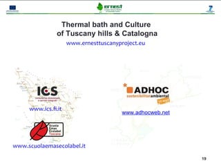 Thermal bath and Culture
                of Tuscany hills & Catalogna
                     www.ernesttuscanyproject.eu




     www.ics.fi.it
                                        www.adhocweb.net




www.scuolaemasecolabel.it
                                                           19
 