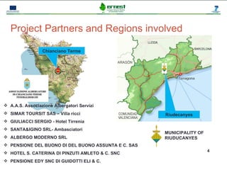 Progetto Ernest




   Project Partners and Regions involved

                 Chianciano Terme




 A.A.S. Associazione Albergatori Servizi
 SIMAR TOURSIT SAS – Villa ricci                                  Riudecanyes
 GIULIACCI SERGIO - Hotel Tirrenia
 SANTA&IGINO SRL- Ambasciatori
                                                                   MUNICIPALITY OF
 ALBERGO MODERNO SRL                                              RIUDUCANYES
 PENSIONE DEL BUONO DI DEL BUONO ASSUNTA E C. SAS
                                                                                     4
 HOTEL S. CATERINA DI PINZUTI AMLETO & C. SNC
 PENSIONE EDY SNC DI GUIDOTTI ELI & C.
 