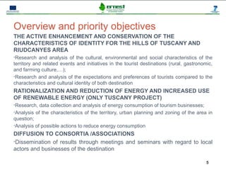 Progetto Ernest




Overview and priority objectives
THE ACTIVE ENHANCEMENT AND CONSERVATION OF THE
CHARACTERISTICS OF IDENTITY FOR THE HILLS OF TUSCANY AND
RIUDCANYES AREA
•Research and analysis of the cultural, environmental and social characteristics of the
territory and related events and initiatives in the tourist destinations (rural, gastronomic,
and farming culture,…);
•Research and analysis of the expectations and preferences of tourists compared to the
characteristics and cultural identity of both destination
RATIONALIZATION AND REDUCTION OF ENERGY AND INCREASED USE
OF RENEWABLE ENERGY (ONLY TUSCANY PROJECT)
•Research, data collection and analysis of energy consumption of tourism businesses;
•Analysis of the characteristics of the territory, urban planning and zoning of the area in
question;
•Analysis of possible actions to reduce energy consumption

DIFFUSION TO CONSORTIA /ASSOCIATIONS
•Dissemination of results through meetings and seminars with regard to local
actors and businesses of the destination

                                                                                          5
 