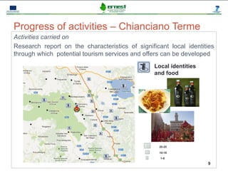 Progetto Ernest




Progress of activities – Chianciano Terme
Activities carried on
Research report on the characteristics of significant local identities
through which potential tourism services and offers can be developed
                                                        Local identities
                                                        and food




                                                         20-25

                                                         10-19
                                                          1-9
                                                                           9
 