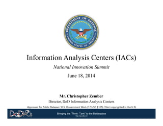 Bringing the “Think Tank” to the Battlespace	
  
http://iac.dtic.mil
Approved for Public Release / U.S. Government Work (17 USC §105) / Not copyrighted in the U.S)
Information Analysis Centers (IACs)
National Innovation Summit
June 18, 2014
Mr. Christopher Zember
Director, DoD Information Analysis Centers
 