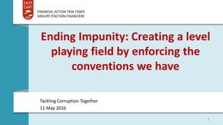 FINANCIAL ACTION TASK FORCE
GROUPE D’ACTION FINANCIÈRE
Ending Impunity: Creating a level
playing field by enforcing the
conventions we have
Tackling Corruption Together
11 May 2016
1
 