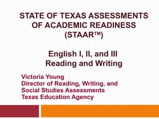 STATE OF TEXAS ASSESSMENTS
   OF ACADEMIC READINESS
          (STAARTM)

        English I, II, and III
        Reading and Writing
Victoria Young
Director of Reading, Writing, and
Social Studies Assessments
Texas Education Agency
 