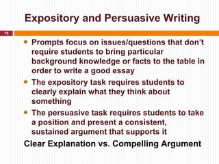 Expository and Persuasive Writing
10

      Prompts focus on issues/questions that don’t
      require students to bring particular
      background knowledge or facts to the table in
      order to write a good essay
      The expository task requires students to
      clearly explain what they think about
      something
      The persuasive task requires students to take
      a position and present a consistent,
      sustained argument that supports it
     Clear Explanation vs. Compelling Argument
 