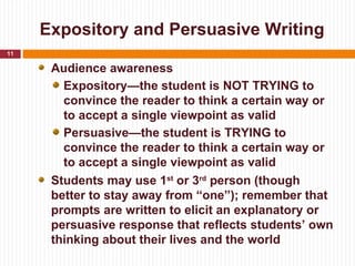 Expository and Persuasive Writing
11

      Audience awareness
        Expository—the student is NOT TRYING to
        convince the reader to think a certain way or
        to accept a single viewpoint as valid
        Persuasive—the student is TRYING to
        convince the reader to think a certain way or
        to accept a single viewpoint as valid
      Students may use 1st or 3rd person (though
      better to stay away from “one”); remember that
      prompts are written to elicit an explanatory or
      persuasive response that reflects students’ own
      thinking about their lives and the world
 