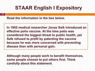 STAAR English I Expository
13

     Read the information in the box below.

     In 1955 medical researcher Jonas Salk introduced an
     effective polio vaccine. At the time polio was
     considered the biggest threat to public health, yet
     Salk refused to profit by patenting the vaccine
     because he was more concerned with preventing
     disease than with personal gain.

     Although many people work to benefit themselves,
     some people choose to put others first. Think
     carefully about this statement.
 