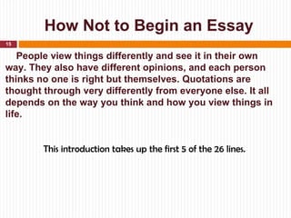 How Not to Begin an Essay
15

   People view things differently and see it in their own
way. They also have different opinions, and each person
thinks no one is right but themselves. Quotations are
thought through very differently from everyone else. It all
depends on the way you think and how you view things in
life.


        This introduction takes up the first 5 of the 26 lines.
 