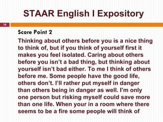 STAAR English I Expository
16


     Score Point 2
     Thinking about others before you is a nice thing
     to think of, but if you think of yourself first it
     makes you feel isolated. Caring about others
     before you isn’t a bad thing, but thinking about
     yourself isn’t bad either. To me I think of others
     before me. Some people have the good life,
     others don’t. I’ll rather put myself in danger
     than others being in danger as well. I’m only
     one person but risking myself could save more
     than one life. When your in a room where there
     seems to be a fire some people will think of
 
