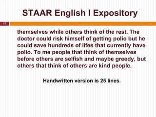 STAAR English I Expository
17


     themselves while others think of the rest. The
     doctor could risk himself of getting polio but he
     could save hundreds of lifes that currently have
     polio. To me people that think of themselves
     before others are selfish and maybe greedy, but
     others that think of others are kind people.

              Handwritten version is 25 lines.
 