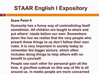STAAR English I Expository
18


     Score Point 4
     Humanity has a funny way of contradicting itself
     sometimes. All children are taught to share and
     put others’ needs before our own. Somewhere
     down the line we realize that the very people who
     preach these things to us don’t follow their own
     rules. It is very important in society today to
     remember the bigger picture, which often
     includes doing things to help others with no
     benefit to yourself.
     People use each other for personal gain all the
     time. A glorified outlook on this way of life is all
     around us. In media people are more concerned
 