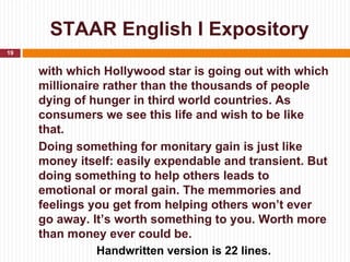 STAAR English I Expository
19


     with which Hollywood star is going out with which
     millionaire rather than the thousands of people
     dying of hunger in third world countries. As
     consumers we see this life and wish to be like
     that.
     Doing something for monitary gain is just like
     money itself: easily expendable and transient. But
     doing something to help others leads to
     emotional or moral gain. The memmories and
     feelings you get from helping others won’t ever
     go away. It’s worth something to you. Worth more
     than money ever could be.
                Handwritten version is 22 lines.
 